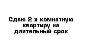 Сдаю 2-х комнатную квартиру на длительный срок